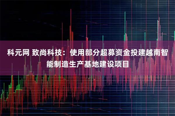 科元网 致尚科技：使用部分超募资金投建越南智能制造生产基地建设项目