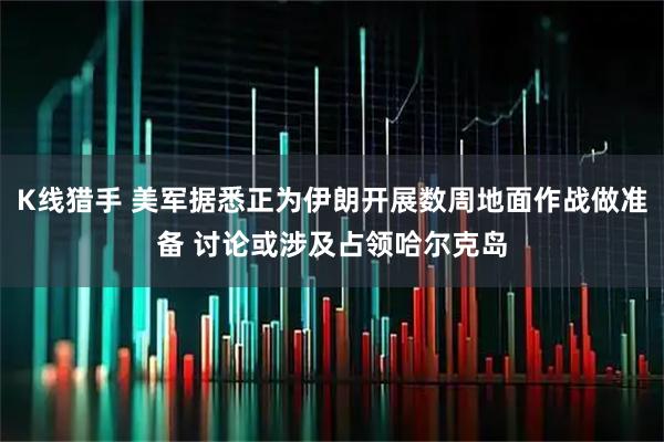K线猎手 美军据悉正为伊朗开展数周地面作战做准备 讨论或涉及占领哈尔克岛