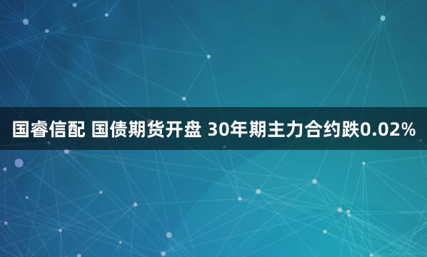 国睿信配 国债期货开盘 30年期主力合约跌0.02%