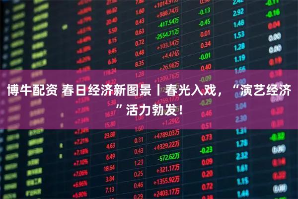 博牛配资 春日经济新图景丨春光入戏，“演艺经济”活力勃发！