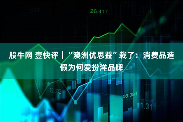 股牛网 壹快评｜“澳洲优思益”栽了：消费品造假为何爱扮洋品牌