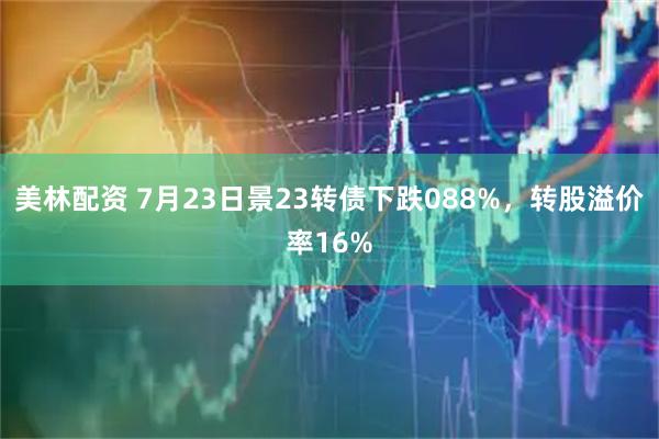 美林配资 7月23日景23转债下跌088%,转股溢价率16%