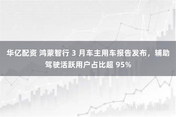 华亿配资 鸿蒙智行 3 月车主用车报告发布,辅助驾驶活跃用户占比超 95%